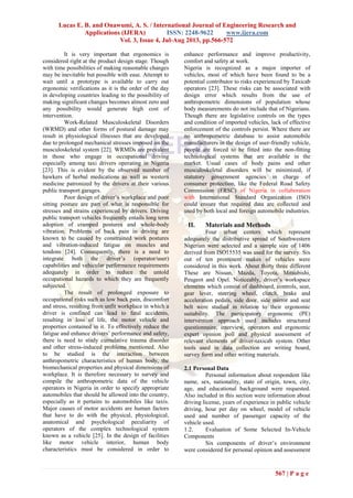 Lucas E. B. and Onawumi, A. S. / International Journal of Engineering Research and
Applications (IJERA) ISSN: 2248-9622 www.ijera.com
Vol. 3, Issue 4, Jul-Aug 2013, pp.566-572
567 | P a g e
It is very important that ergonomics is
considered right at the product design stage. Though
with time possibilities of making reasonable changes
may be inevitable but possible with ease. Attempt to
wait until a prototype is available to carry out
ergonomic verifications as it is the order of the day
in developing countries leading to the possibility of
making significant changes becomes almost zero and
any possibility would generate high cost of
intervention.
Work-Related Musculoskeletal Disorders
(WRMD) and other forms of postural damage may
result in physiological illnesses that are developed
due to prolonged mechanical stresses imposed on the
musculoskeletal system [22]. WRMDs are prevalent
in those who engage in occupational driving
especially among taxi drivers operating in Nigeria
[23]. This is evident by the observed number of
hawkers of herbal medications as well as western
medicine patronized by the drivers at their various
public transport garages.
Poor design of driver‟s workplace and poor
sitting posture are part of what is responsible for
stresses and strains experienced by drivers. Driving
public transport vehicles frequently entails long term
adoption of cramped postures and whole-body
vibration. Problems of back pain in driving are
known to be caused by constrained work postures
and vibration-induced fatigue on muscles and
tendons [24]. Consequently, there is a need to
integrate both the driver‟s (operator/user)
capabilities and vehicular performance requirements
adequately in order to reduce the untold
occupational hazards to which they are frequently
subjected.
The result of prolonged exposure to
occupational risks such as low back pain, discomfort
and stress, resulting from unfit workplace in which a
driver is confined can lead to fatal accidents,
resulting in loss of life, the motor vehicle and
properties contained in it. To effectively reduce the
fatigue and enhance drivers‟ performance and safety,
there is need to study cumulative trauma disorder
and other stress-induced problems mentioned. Also
to be studied is the interaction between
anthropometric characteristics of human body, the
biomechanical properties and physical dimensions of
workplace. It is therefore necessary to survey and
compile the anthropometric data of the vehicle
operators in Nigeria in order to specify appropriate
automobiles that should be allowed into the country,
especially as it pertains to automobiles like taxis.
Major causes of motor accidents are human factors
that have to do with the physical, physiological,
anatomical and psychological peculiarity of
operators of the complex technological system
known as a vehicle [25]. In the design of facilities
like motor vehicle interior, human body
characteristics must be considered in order to
enhance performance and improve productivity,
comfort and safety at work.
Nigeria is recognized as a major importer of
vehicles, most of which have been found to be a
potential contributor to risks experienced by Taxicab
operators [23]. These risks can be associated with
design error which results from the use of
anthropometric dimensions of population whose
body measurements do not include that of Nigerians.
Though there are legislative controls on the types
and condition of imported vehicles, lack of effective
enforcement of the controls persist. Where there are
no anthropometric database to assist automobile
manufacturers in the design of user-friendly vehicle,
people are forced to be fitted into the non-fitting
technological systems that are available in the
market. Usual cases of body pains and other
musculoskeletal disorders will be minimized, if
statutory government agencies in charge of
consumer protection, like the Federal Road Safety
Commission (FRSC) of Nigeria in collaboration
with International Standard Organization (ISO)
could ensure that required data are collected and
used by both local and foreign automobile industries.
II. Materials and Methods
Four urban centers which represent
adequately the distributive spread of Southwestern
Nigerian were selected and a sample size of 1406
derived from ISO15535 was used for the survey. Six
out of ten prominent makes of vehicles were
considered in this work. About thirty three different
These are Nissan, Mazda, Toyota, Mitsubishi,
Peugeot and Opel. Noticeably, driver‟s workspace
elements which consist of dashboard, controls, seat,
gear lever, steering wheel, clutch, brake and
acceleration pedals, side door, side mirror and seat
belt were studied in relation to their ergonomic
suitability. The participatory ergonomic (PE)
intervention approach used includes structured
questionnaire, interview, operators and ergonomic
expert opinion poll and physical assessment of
relevant elements of driver-taxicab system. Other
tools used in data collection are writing board,
survey form and other writing materials.
2.1 Personal Data
Personal information about respondent like
name, sex, nationality, state of origin, town, city,
age, and educational background were requested.
Also included in this section were information about
driving license, years of experience in public vehicle
driving, hour per day on wheel, model of vehicle
used and number of passenger capacity of the
vehicle used.
1.2. Evaluation of Some Selected In-Vehicle
Components
Six components of driver‟s environment
were considered for personal opinion and assessment
 