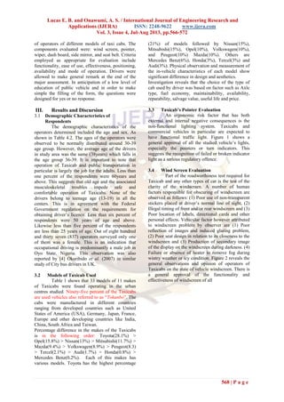 Lucas E. B. and Onawumi, A. S. / International Journal of Engineering Research and
Applications (IJERA) ISSN: 2248-9622 www.ijera.com
Vol. 3, Issue 4, Jul-Aug 2013, pp.566-572
568 | P a g e
of operators of different models of taxi cabs. The
components evaluated were: wind screen, pointer,
wiper, dash board, side mirror, and seat belt. Criteria
employed as appropriate for evaluation include
functionality, ease of use, effectiveness, positioning,
availability and mode of operation. Drivers were
allowed to make general remark at the end of the
major assessment. In anticipation of a low level of
education of public vehicle and in order to make
simple the filling of the form, the questions were
designed for yes or no response.
III. Results and Discursion
3.1 Demographic Characteristics of
Respondents
The demographic characteristics of the
operators determined included the age and sex. As
shown in Table 4.2. The ages of the operators were
observed to be normally distributed around 30-39
age group. However, the average age of the drivers
in study area was the same (38years) which falls in
the age group 36-39. It is important to note that
operation of Taxicab and public transportation in
particular is largely the job for the adults. Less than
one percent of the respondents were 60years and
above. This suggests that old age and the associated
musculoskeletal troubles impede safe and
comfortable operation of Taxicabs. None of the
drivers belong to teenage age (13-19) in all the
centers. This is in agreement with the Federal
Government regulation on the requirements for
obtaining driver‟s licence. Less than six percent of
respondents were 50 years of age and above.
Likewise less than five percent of the respondents
are less than 25 years of age. Out of eight hundred
and thirty seven (837) operators surveyed only one
of them was a female. This is an indication that
occupational driving is predominantly a male job in
Oyo State, Nigeria. This observation was also
reported by [4] Okuribido et al. (2007) in similar
study of City bus drivers in UK.
3.2 Models of Taxicab Used
Table 1 shows that 33 models of 11 makes
of Taxicabs were found operating in the urban
centres studied. Ninety-five percent of the Taxicabs
are used vehicles also referred to as “Tokunbo”. The
cabs were manufactured in different countries
ranging from developed countries such as United
States of America (USA), Germany, Japan, France,
Europe and other developing countries like India,
China, South Africa and Taiwan.
Percentage difference in the makes of the Taxicabs
is in the following order: Toyota(28.1%) >
Opel(15.8%) > Nissan(13%) > Mitsubishi(11.7%) >
Mazda(9.4%) > Volkswagen(8.9%) > Peugeot(8.3)
> Tercel(2.1%) > Audi(1.7%) > Honda(0.8%) >
Mercedes Benz(0.2%). Each of this makes has
various models. Toyota has the highest percentage
(21%) of models followed by Nissan(15%),
Mitsubishi(15%), Opel(10%), Volkswagen(10%),
and Peugeot(10%) Mazda(10%). Others are
Mercedes Benz(6%), Honda(3%), Tercel(3%) and
Audi(3%). Physical observation and measurement of
the in-vehicle characteristics of each model show
significant difference in design and aesthetics.
Investigation reveals that the choice of the type of
cab used by driver was based on factor such as Axle
type, fuel economy, maintainability, availability,
reparability, salvage value, useful life and price.
3.3 Taxicab’s Pointer Evaluation
An ergonomic risk factor that has both
external and internal negative consequences is the
non-functional lighting system. Taxicabs and
commercial vehicles in particular are expected to
have functional traffic light. Figure 1 shows a
general approval of all the studied vehicle‟s lights,
especially the pointers or turn indicators. This
suggests the recognition of failed or broken indicator
light as a serious regulatory offence.
3.4 Wind Screen Evaluation
Part of the roadworthiness test required for
Taxicab and any other types of car is the test of the
clarity of the windscreen. A number of human
factors responsible for obscuring of windscreen are
observed as follows: (1) Poor use of non-transparent
stickers placed at driver‟s normal line of sight, (2)
Illegal tinting of front and/or rear windscreen and (3)
Poor location of labels, directional cards and other
personal effects. Vehicular factor however attributed
to windscreen problem by observer are (1) Poor
reflection of images and induced glaring problem,
(2) Poor seat design in relation to its closeness to the
windscreen and (3) Production of secondary image
of the display on the windscreen during darkness. (4)
Failure or absence of heater to remove fog during
wintry weather or icy condition. Figure 2 reveals the
general observations and opinion of operators of
Taxicabs on the state of vehicle windscreen. There is
a general approval of the functionality and
effectiveness of windscreen of all
 