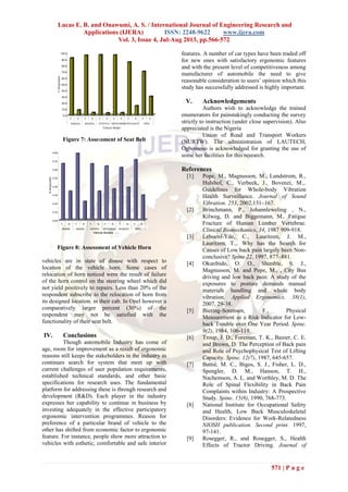 Lucas E. B. and Onawumi, A. S. / International Journal of Engineering Research and
Applications (IJERA) ISSN: 2248-9622 www.ijera.com
Vol. 3, Issue 4, Jul-Aug 2013, pp.566-572
571 | P a g e
Figure 7: Assessment of Seat Belt
Figure 8: Assessment of Vehicle Horn
vehicles are in state of disuse with respect to
location of the vehicle horn. Some cases of
relocation of horn noticed were the result of failure
of the horn control on the steering wheel which did
not yield positively to repairs. Less than 20% of the
respondent subscribe to the relocation of horn from
its designed location. in their cab. In Opel however a
comparatively larger percent (30%) of the
respondent may not be satisfied with the
functionality of their seat belt.
IV. Conclusions
Though automobile Industry has come of
age, room for improvement as a result of ergonomic
reasons still keeps the stakeholders in the industry in
continues search for system that meet up with
current challenges of user population requirements,
established technical standards, and other basic
specifications for research uses. The fundamental
platform for addressing these is through research and
development (R&D). Each player in the industry
expresses her capability to continue in business by
investing adequately in the effective participatory
ergonomic intervention programmes. Reason for
preference of a particular brand of vehicle to the
other has shifted from economic factor to ergonomic
feature. For instance, people show more attraction to
vehicles with esthetic, comfortable and safe interior
features. A number of car types have been traded off
for new ones with satisfactory ergonomic features
and with the present level of competitiveness among
manufacturer of automobile the need to give
reasonable consideration to users‟ opinion which this
study has successfully addressed is highly important.
V. Acknowledgements
Authors wish to acknowledge the trained
enumerators for painstakingly conducting the survey
strictly to instruction (under close supervision). Also
appreciated is the Nigeria
Union of Road and Transport Workers
(NURTW). The administration of LAUTECH,
Ogbomoso is acknowledged for granting the use of
some her facilities for this research.
References
[1] Pope, M., Magnusson, M., Lundstrom, R.,
Hulshof, C., Verbeek, J., Bovenzi, M.,.
Guidelines for Whole-body Vibration
Health Surveillance. Journal of Sound
Vibration. 253, 2002,131–167.
[2] Brinchmann, P., Johannleweling , N.,
Kilweg, D. and Biggemann, M.. Fatigue
Fracture of Human Lumber Vertebrae.
Clinical Biomechanics, 34, 1987 909-918.
[3] Leboenf-Yde, C., Lauritzen, J. M.,
Lauritzen, T.,. Why has the Search for
Causes of Low back pain largely been Non-
conclusive? Spine 22, 1997, 877–881.
[4] Okuribido, O. O., Shimble, S. J.,
Magnusson, M. and Pope, M., , City Bus
driving and low back pain: A study of the
exposures to posture demands manual
materials handling and whole body
vibration. Applied Ergonomics, 38(1),
2007, 29-38.
[5] Biering-Sorensen, F., Physical
Measurement as a Risk Indicator for Low-
back Trouble over One Year Period. Spine.
9(2), 1984, 106-119.
[6] Troup, J. D., Foreman, T. K., Baxter, C. E.
and Brown, D. The Perception of Back pain
and Role of Psychophysical Test of Lifting
Capacity. Spine, 12(7), 1987, 645-657.
[7] Battié, M. C., Bigos, S. J., Fisher, L. D.,
Spengler, D. M., Hanson, T. H.,
Nachemson, A. L. and Worthley, M. D. The
Role of Spinal Flexibility in Back Pain
Complaints within Industry: A Prospective
Study. Spine. 15(8), 1990, 768-773.
[8] National Institute for Occupational Safety
and Health, Low Back Musculoskeletal
Disorders: Evidence for Work-Relatedness
NIOSH publication. Second print. 1997,
97-141.
[9] Rosegger, R., and Rosegger, S., Health
Effects of Tractor Driving. Journal of
0.00
0.10
0.20
0.30
0.40
0.50
0.60
0.70
0.80
%Responded
Y N Y N Y N Y N Y N Y N
NISSAN MAZDA TOYOTA MITSUBISHI PEUGEOT OPEL
Vehicle Models
0.0
10.0
20.0
30.0
40.0
50.0
60.0
70.0
80.0
90.0
100.0
%Responded.
Y N Y N Y N Y N Y N Y N
NISSAN MAZDA TOYOTA MITSUBISHIPEUGEOT OPEL
Vehicle Model
 