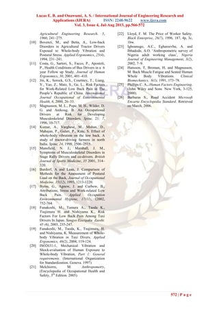 Lucas E. B. and Onawumi, A. S. / International Journal of Engineering Research and
Applications (IJERA) ISSN: 2248-9622 www.ijera.com
Vol. 3, Issue 4, Jul-Aug 2013, pp.566-572
572 | P a g e
Agricultural Engineering Research. 5,
1960, 241–275.
[10] Bovenzi, M., and Betta, A., Low-back
Disorders in Agricultural Tractor Drivers
Exposed to Whole-body Vibration and
Postural Stress. Applied Ergonomics, 25(4),
1994, 231–241.
[11] Costa, G., Sartori, S., Facco, P., Apostoli,
P., Health Conditions of Bus Drivers in a 6
year Follow up Study. Journal of Human
Ergonomics, 30, 2001, 401–410.
[12] Jin, K., Sorock, G.S., Courtney, T., Liang,
Y., Yao, Z., Matz, S., Ge, L., Risk Factors
for Work-Related Low Back Pain in The
People‟s Republic of China. International
Journal Occupational of Environmental
Health, 6, 2000, 26–33.
[13] Magnusson, M. L., Pope, M. H., Wilder, D.
G. and Arekoug, B. An Occupational
Drivers at Risk for Developing
Musculoskeletal Disorders. Spine, 21: 7,
1996, 10-717.
[14] Kumar, A., Varghese, M., Mohan, D.,
Mahajan, P., Gulati, P., Kale, S. Effect of
whole-body vibration on the low back. A
study of tractor-driving farmers in north
India. Spine, 24, 1999, 2506–2515.
[15] Mansfield, N. J., Marshall, J. M.,
Symptoms of Musculoskeletal Disorders in
Stage Rally Drivers and co-drivers. British
Journal of Sports Medicine, 35 2001, 314–
320.
[16] Burdorf, A and Laan, J. Comparison of
Methods for the Assessment of Postural
Load on the Back, Journal of Occupational
Medicine, 35(12), 1993, 1213-1220.
[17] Byrns, G., Agnew, J. and Curbow, B.,
Attributions, Stress and Work-related Low
Back Pain. Applied Occupation
Environmental Hygiene, 17(11), (2002,
752-764.
[18] Funakoshi, M., Tamura A., Taoda K.,
Tsujimura H. and Nishiyama K., Risk
Factors For Low Back Pain Among Taxi
Drivers In Japan. Sangyo Eiseigaku Zasshi.
45 (6), 2003, 235-247.
[19] Funakoshi, M., Taoda, K., Tsujimura, H.
and Nishiyama, K. Measurement of Whole-
body Vibration in Taxi Divers. Applied
Ergonomics, 46(2), 2004, 119-124.
[20] ISO2631-1, Mechanical Vibration and
Shock-evaluation of Human Exposure to
Whole-body Vibration, Part 1: General
requirements. (International Organization
for Standardization. Geneva. 1997)
[21] Melchiorre, M. Anthropometry,
(Encyclopedia of Occupational Health and
Safety, 3rd
Edition. 2005).
[22] Lloyd, F. M. The Price of Worker Safety.
Black Enterprise, 26(7), 1996, 187, 4p, 3c,
1bw.
[23] Igboanugo, A.C., Eghareevba, A. and
Ibhadode, A.O. „Anthropometric survey of
Nigeria adult working class‟, Nigeria
Journal of Engineering Management, 3(2),
2002, 7–9.
[24] Hansson, T, Broman, H, and Magnusson,
M. Back Muscle Fatigue and Seated Human
Whole Body Vibrations. Clinical
Biomechanics, 6(1), 1991, 173–78.
[25] Phillips C. A.. Human Factors Engineering.
(John Wiley and Sons. New York, 3-125,
2000).
[26] Barbaras S., Road Accident Microsoft
Encarta Encyclopedia Standard. Retrieved
on March, 2006.
 