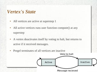 Vertex's State
 ●   All vertices are active at superstep 1

 ●   All active vertices runs user function compute() at any
     superstep

 ●   A vertex deactivates itself by voting to halt, but returns to
     active if it received messages.

 ●   Pregel terminates of all vertices are inactive
 