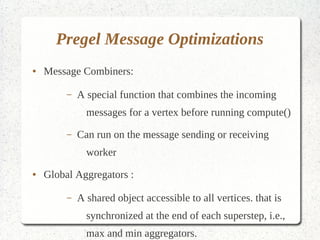 Pregel Message Optimizations
●   Message Combiners:

         –   A special function that combines the incoming
               messages for a vertex before running compute()

         –   Can run on the message sending or receiving worker
●   Global Aggregators :

         –   A shared object accessible to all vertices. that is
               synchronized at the end of each superstep, i.e., max
               and min aggregators.
 