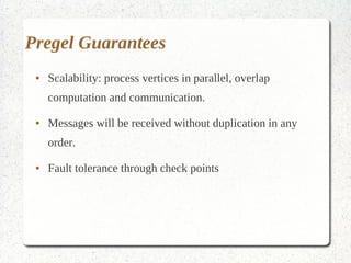 Pregel Guarantees
 ●   Scalability: process vertices in parallel, overlap
     computation and communication.
 ●   Messages will be received without duplication in any
     order.
 ●   Fault tolerance through check points
 