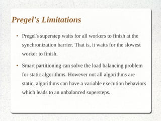 Pregel's Limitations
 ●   Pregel's superstep waits for all workers to finish at the
     synchronization barrier. That is, it waits for the slowest
     worker to finish.
 ●   Smart partitioning can solve the load balancing problem
     for static algorithms. However not all algorithms are
     static, algorithms can have a variable execution behaviors
     which leads to an unbalanced supersteps.
 