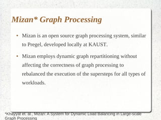 Mizan* Graph Processing
      ●   Mizan is an open source graph processing system, similar
          to Pregel, developed locally at KAUST.
      ●   Mizan employs dynamic graph repartitioning without
          affecting the correctness of graph processing to
          rebalanced the execution of the supersteps for all types of
          workloads.




*Khayyat et. al., Mizan: A System for Dynamic Load Balancing in Large-scale
Graph Processing
 