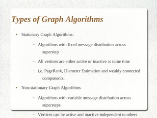 Types of Graph Algorithms
 ●   Stationary Graph Algorithms:

           –   Algorithms with fixed message distribution across superstep

           –   All vertices are either active or inactive at same time

           –   i.e. PageRank, Diameter Estimation and weakly connected
                 components.

 ●   Non-stationary Graph Algorithms

           –   Algorithms with variable message distribution across supersteps

           –   Vertices can be active and inactive independent to others

           –   i.e. Distributed Minimal spanning tree
 