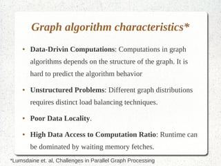 Graph algorithm characteristics*
    ●   Data-Drivin Computations: Computations in graph
        algorithms depends on the structure of the graph. It is hard to
        predict the algorithm behavior

    ●   Unstructured Problems: Different graph distributions
        requires distinct load balancing techniques.

    ●   Poor Data Locality.

    ●   High Data Access to Computation Ratio: Runtime can be
        dominated by waiting memory fetches.


*Lumsdaine et. al, Challenges in Parallel Graph Processing
 