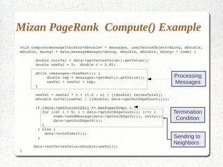 Mizan PageRank Compute() Example
void compute(messageIterator<mDouble> * messages, userVertexObject<mLong, mDouble, 
mDouble, mLong> * data,messageManager<mLong, mDouble, mDouble, mLong> * comm) {

       double currVal = data­>getVertexValue().getValue();
       double newVal = 0;  double c = 0.85;

       while (messages­>hasNext()) {
            double tmp = messages­>getNext().getValue();              Processing
            newVal = newVal + tmp;                                    Messages
       }

       newVal = newVal * c + (1.0 ­ c) / ((double) vertexTotal);
       mDouble outVal(newVal / ((double) data­>getOutEdgeCount()));

       if (data­>getCurrentSS() <= maxSuperStep) {
          for (int i = 0; i < data­>getOutEdgeCount(); i++) {         Termination
               comm­>sendMessage(data­>getOutEdgeID(i), outVal);
               data­>getOutEdgeID(i);                                  Condition
          }
        } else {
           data­>voteToHalt();
        }                                                             Sending to
                                                                      Neighbors
      data­>setVertexValue(mDouble(newVal));
}
 