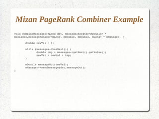 Mizan PageRank Combiner Example
void combineMessages(mLong dst, messageIterator<mDouble> * 
messages,messageManager<mLong, mDouble, mDouble, mLong> * mManager) {

       double newVal = 0;

       while (messages­>hasNext()) {
              double tmp = messages­>getNext().getValue();
              newVal = newVal + tmp;
       }

       mDouble messageOut(newVal);
       mManager­>sendMessage(dst,messageOut);
}
 