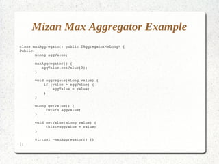 Mizan Max Aggregator Example
class maxAggregator: public IAggregator<mLong> {
Public:
       mlong aggValue;

       maxAggregator() {
          aggValue.setValue(0);
       }

       void aggregate(mLong value) {
           if (value > aggValue) {
               aggValue = value;
           }
       }

       mLong getValue() {
            return aggValue;
       }

       void setValue(mLong value) {
            this­>aggValue = value;
       }
       
       virtual ~maxAggregator() {}
};
 