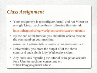 Class Assignment
 ●   Your assignment is to configure, install and run Mizan on
     a single Linux machine throw following this tutorial:
     https://thegraphsblog.wordpress.com/mizan-on-ubuntu/
 ●   By the end of the tutorial, you should be able to execute
     the command on your machine:
     mpirun ­np 2 ./Mizan­0.1b ­u ubuntu ­g web­Google.txt ­w 2

 ●   Deliverables: you store the output of of the above
     command and submit it by Wednesday's class.
 ●   Any questions regarding the tutorial or to get an account
     for a Ubuntu machine, contact me on:
     zuhair.khayyat@kaust.edu.sa
 