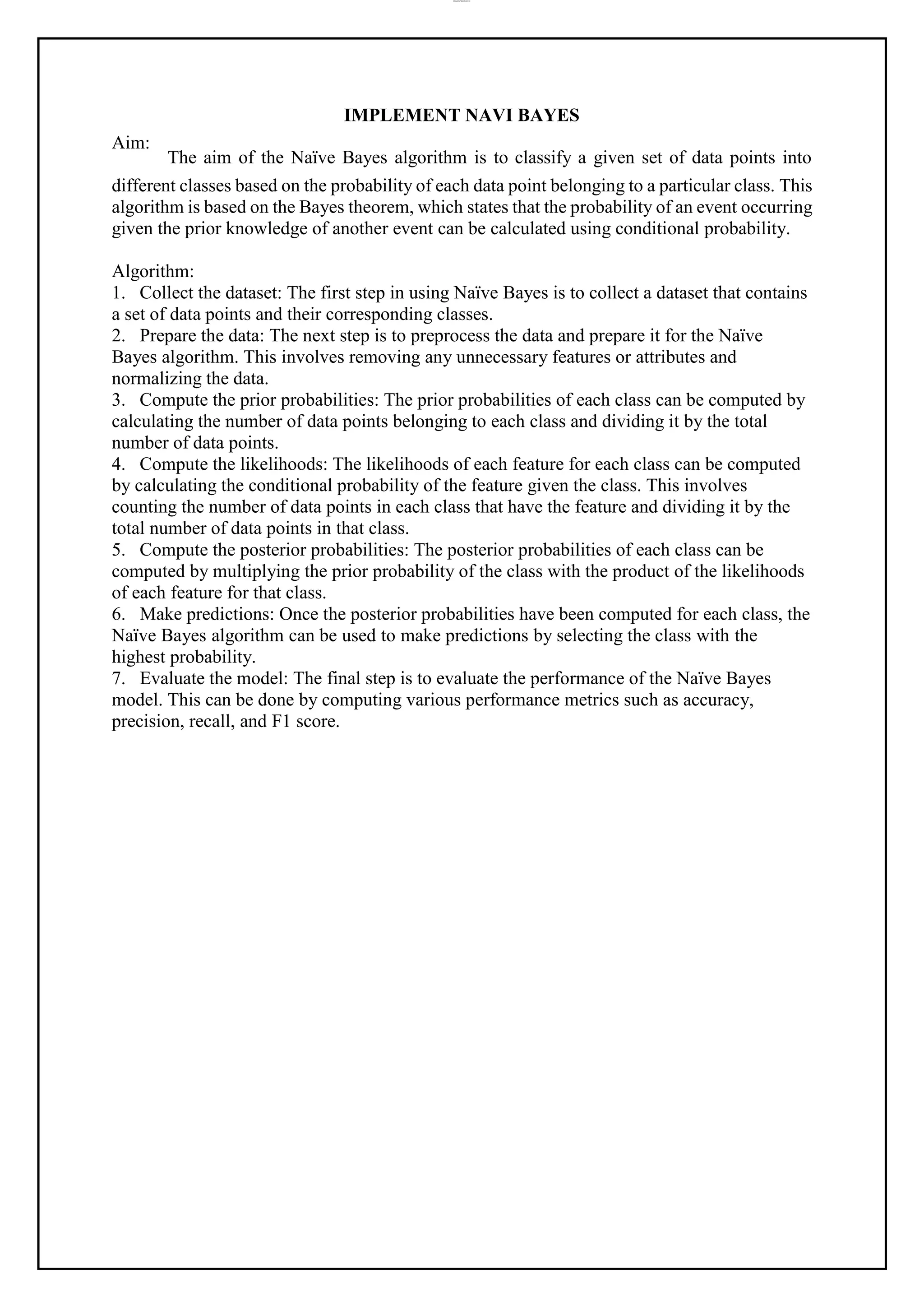 lOMoAR cPSD|37458118
Aim:
IMPLEMENT NAVI BAYES
The aim of the Naïve Bayes algorithm is to classify a given set of data points into
different classes based on the probability of each data point belonging to a particular class. This
algorithm is based on the Bayes theorem, which states that the probability of an event occurring
given the prior knowledge of another event can be calculated using conditional probability.
Algorithm:
1. Collect the dataset: The first step in using Naïve Bayes is to collect a dataset that contains
a set of data points and their corresponding classes.
2. Prepare the data: The next step is to preprocess the data and prepare it for the Naïve
Bayes algorithm. This involves removing any unnecessary features or attributes and
normalizing the data.
3. Compute the prior probabilities: The prior probabilities of each class can be computed by
calculating the number of data points belonging to each class and dividing it by the total
number of data points.
4. Compute the likelihoods: The likelihoods of each feature for each class can be computed
by calculating the conditional probability of the feature given the class. This involves
counting the number of data points in each class that have the feature and dividing it by the
total number of data points in that class.
5. Compute the posterior probabilities: The posterior probabilities of each class can be
computed by multiplying the prior probability of the class with the product of the likelihoods
of each feature for that class.
6. Make predictions: Once the posterior probabilities have been computed for each class, the
Naïve Bayes algorithm can be used to make predictions by selecting the class with the
highest probability.
7. Evaluate the model: The final step is to evaluate the performance of the Naïve Bayes
model. This can be done by computing various performance metrics such as accuracy,
precision, recall, and F1 score.
 