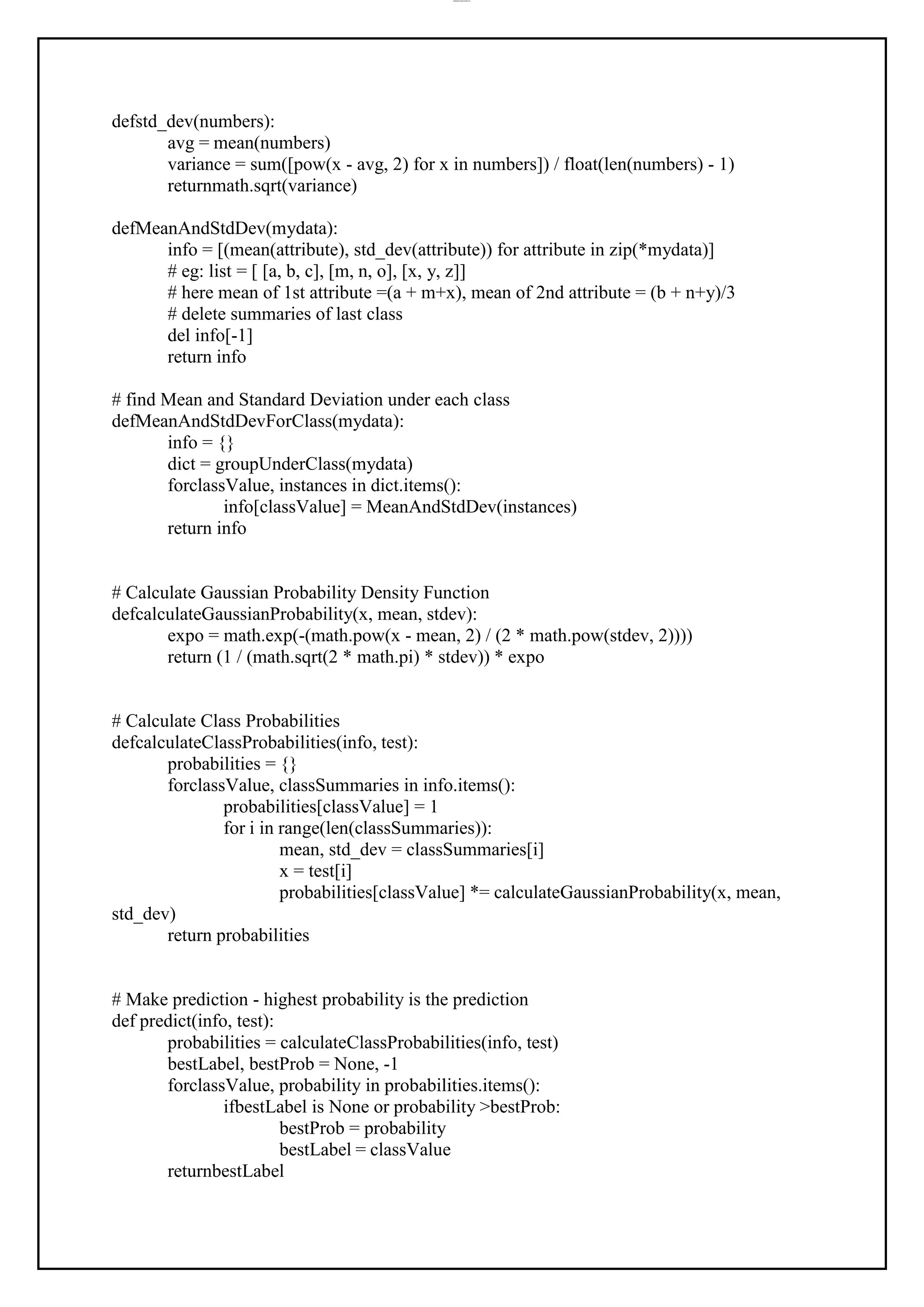 lOMoAR cPSD|37458118
defstd_dev(numbers):
avg = mean(numbers)
variance = sum([pow(x - avg, 2) for x in numbers]) / float(len(numbers) - 1)
returnmath.sqrt(variance)
defMeanAndStdDev(mydata):
info = [(mean(attribute), std_dev(attribute)) for attribute in zip(*mydata)]
# eg: list = [ [a, b, c], [m, n, o], [x, y, z]]
# here mean of 1st attribute =(a + m+x), mean of 2nd attribute = (b + n+y)/3
# delete summaries of last class
del info[-1]
return info
# find Mean and Standard Deviation under each class
defMeanAndStdDevForClass(mydata):
info = {}
dict = groupUnderClass(mydata)
forclassValue, instances in dict.items():
info[classValue] = MeanAndStdDev(instances)
return info
# Calculate Gaussian Probability Density Function
defcalculateGaussianProbability(x, mean, stdev):
expo = math.exp(-(math.pow(x - mean, 2) / (2 * math.pow(stdev, 2))))
return (1 / (math.sqrt(2 * math.pi) * stdev)) * expo
# Calculate Class Probabilities
defcalculateClassProbabilities(info, test):
probabilities = {}
forclassValue, classSummaries in info.items():
probabilities[classValue] = 1
for i in range(len(classSummaries)):
mean, std_dev = classSummaries[i]
x = test[i]
probabilities[classValue] *= calculateGaussianProbability(x, mean,
std_dev)
return probabilities
# Make prediction - highest probability is the prediction
def predict(info, test):
probabilities = calculateClassProbabilities(info, test)
bestLabel, bestProb = None, -1
forclassValue, probability in probabilities.items():
ifbestLabel is None or probability >bestProb:
bestProb = probability
bestLabel = classValue
returnbestLabel
 