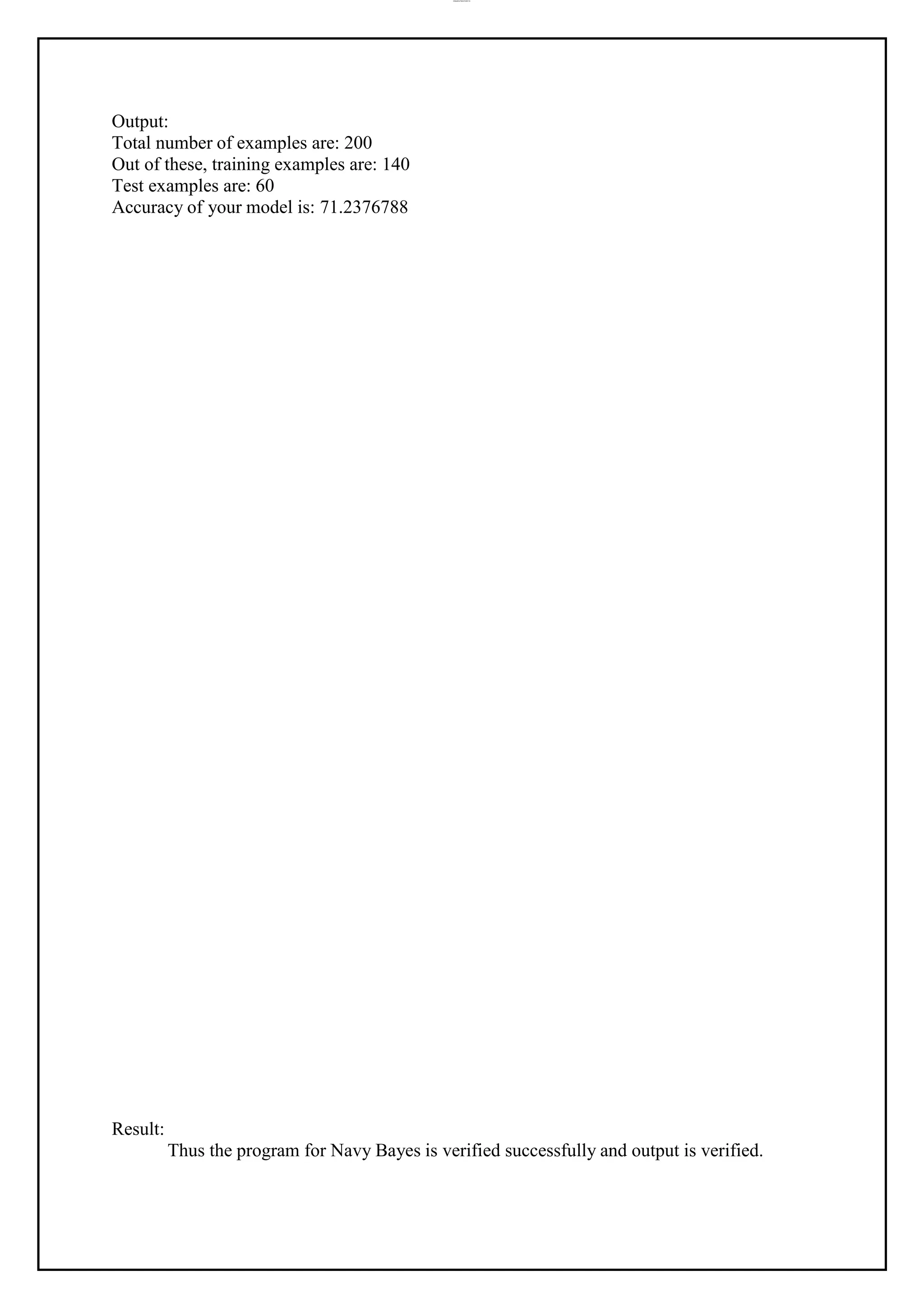 lOMoAR cPSD|37458118
Output:
Total number of examples are: 200
Out of these, training examples are: 140
Test examples are: 60
Accuracy of your model is: 71.2376788
Result:
Thus the program for Navy Bayes is verified successfully and output is verified.
 