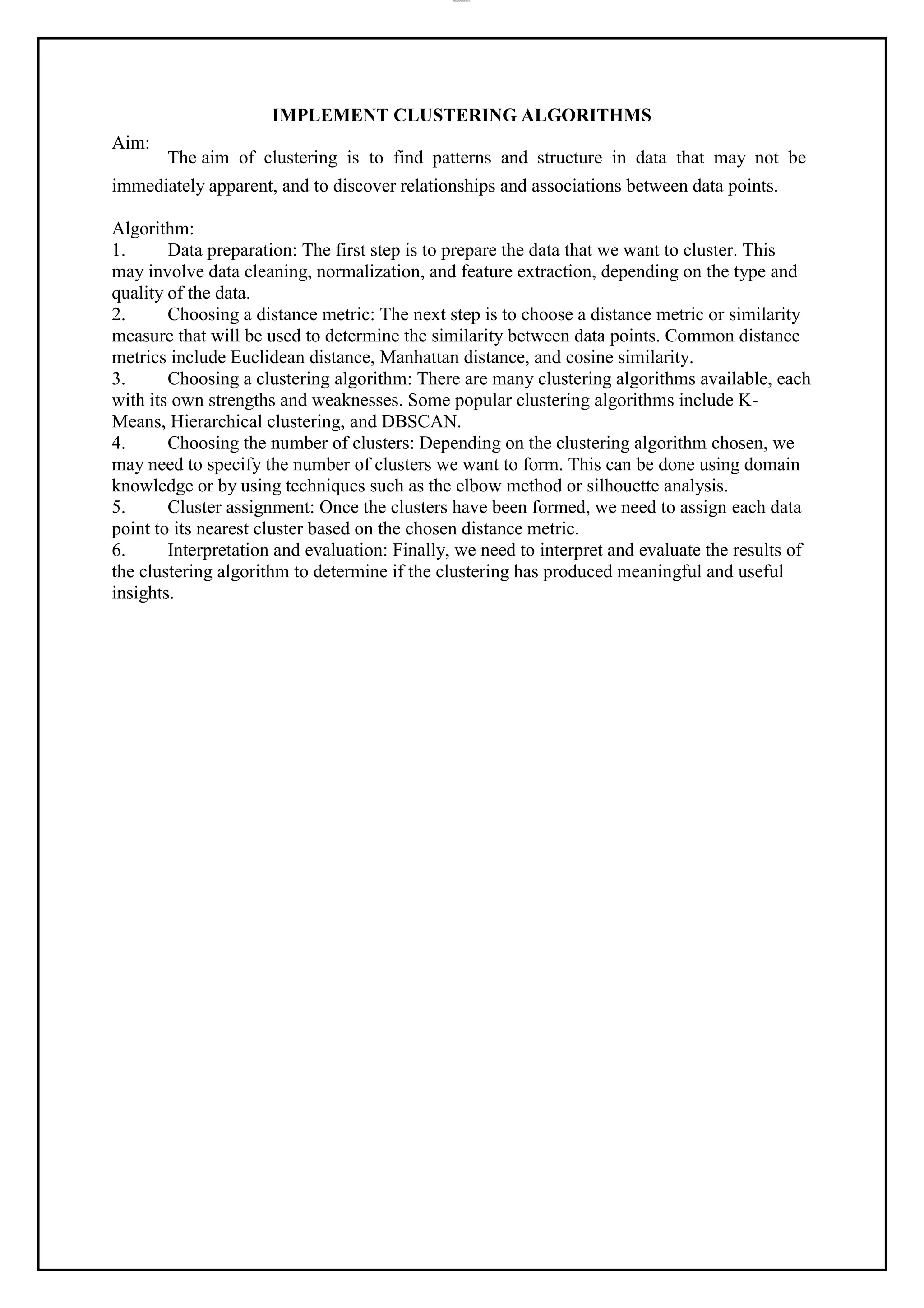 lOMoAR cPSD|37458118
Aim:
IMPLEMENT CLUSTERING ALGORITHMS
The aim of clustering is to find patterns and structure in data that may not be
immediately apparent, and to discover relationships and associations between data points.
Algorithm:
1. Data preparation: The first step is to prepare the data that we want to cluster. This
may involve data cleaning, normalization, and feature extraction, depending on the type and
quality of the data.
2. Choosing a distance metric: The next step is to choose a distance metric or similarity
measure that will be used to determine the similarity between data points. Common distance
metrics include Euclidean distance, Manhattan distance, and cosine similarity.
3. Choosing a clustering algorithm: There are many clustering algorithms available, each
with its own strengths and weaknesses. Some popular clustering algorithms include K-
Means, Hierarchical clustering, and DBSCAN.
4. Choosing the number of clusters: Depending on the clustering algorithm chosen, we
may need to specify the number of clusters we want to form. This can be done using domain
knowledge or by using techniques such as the elbow method or silhouette analysis.
5. Cluster assignment: Once the clusters have been formed, we need to assign each data
point to its nearest cluster based on the chosen distance metric.
6. Interpretation and evaluation: Finally, we need to interpret and evaluate the results of
the clustering algorithm to determine if the clustering has produced meaningful and useful
insights.
 