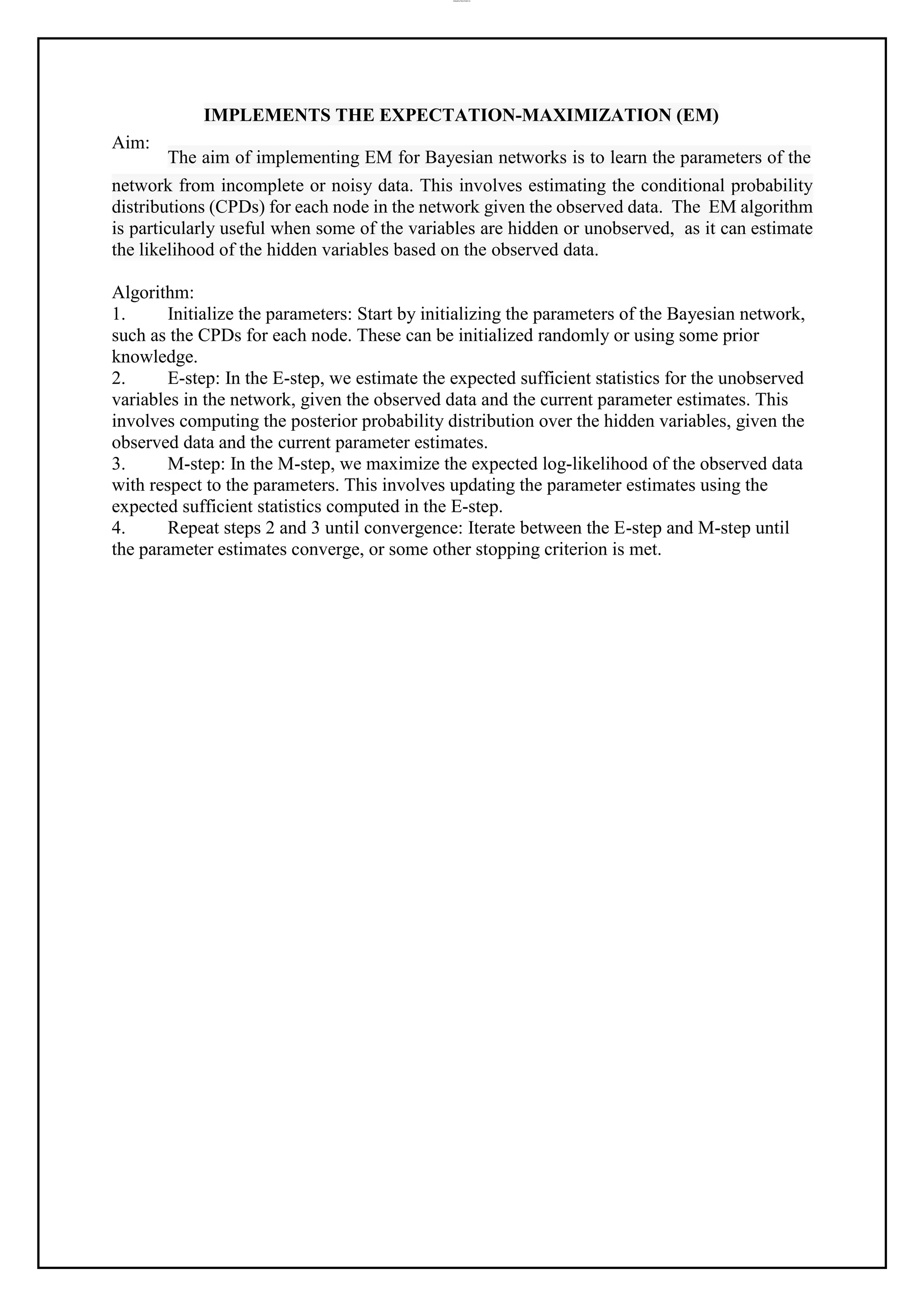 lOMoAR cPSD|37458118
Aim:
IMPLEMENTS THE EXPECTATION-MAXIMIZATION (EM)
The aim of implementing EM for Bayesian networks is to learn the parameters of the
network from incomplete or noisy data. This involves estimating the conditional probability
distributions (CPDs) for each node in the network given the observed data. The EM algorithm
is particularly useful when some of the variables are hidden or unobserved, as it can estimate
the likelihood of the hidden variables based on the observed data.
Algorithm:
1. Initialize the parameters: Start by initializing the parameters of the Bayesian network,
such as the CPDs for each node. These can be initialized randomly or using some prior
knowledge.
2. E-step: In the E-step, we estimate the expected sufficient statistics for the unobserved
variables in the network, given the observed data and the current parameter estimates. This
involves computing the posterior probability distribution over the hidden variables, given the
observed data and the current parameter estimates.
3. M-step: In the M-step, we maximize the expected log-likelihood of the observed data
with respect to the parameters. This involves updating the parameter estimates using the
expected sufficient statistics computed in the E-step.
4. Repeat steps 2 and 3 until convergence: Iterate between the E-step and M-step until
the parameter estimates converge, or some other stopping criterion is met.
 