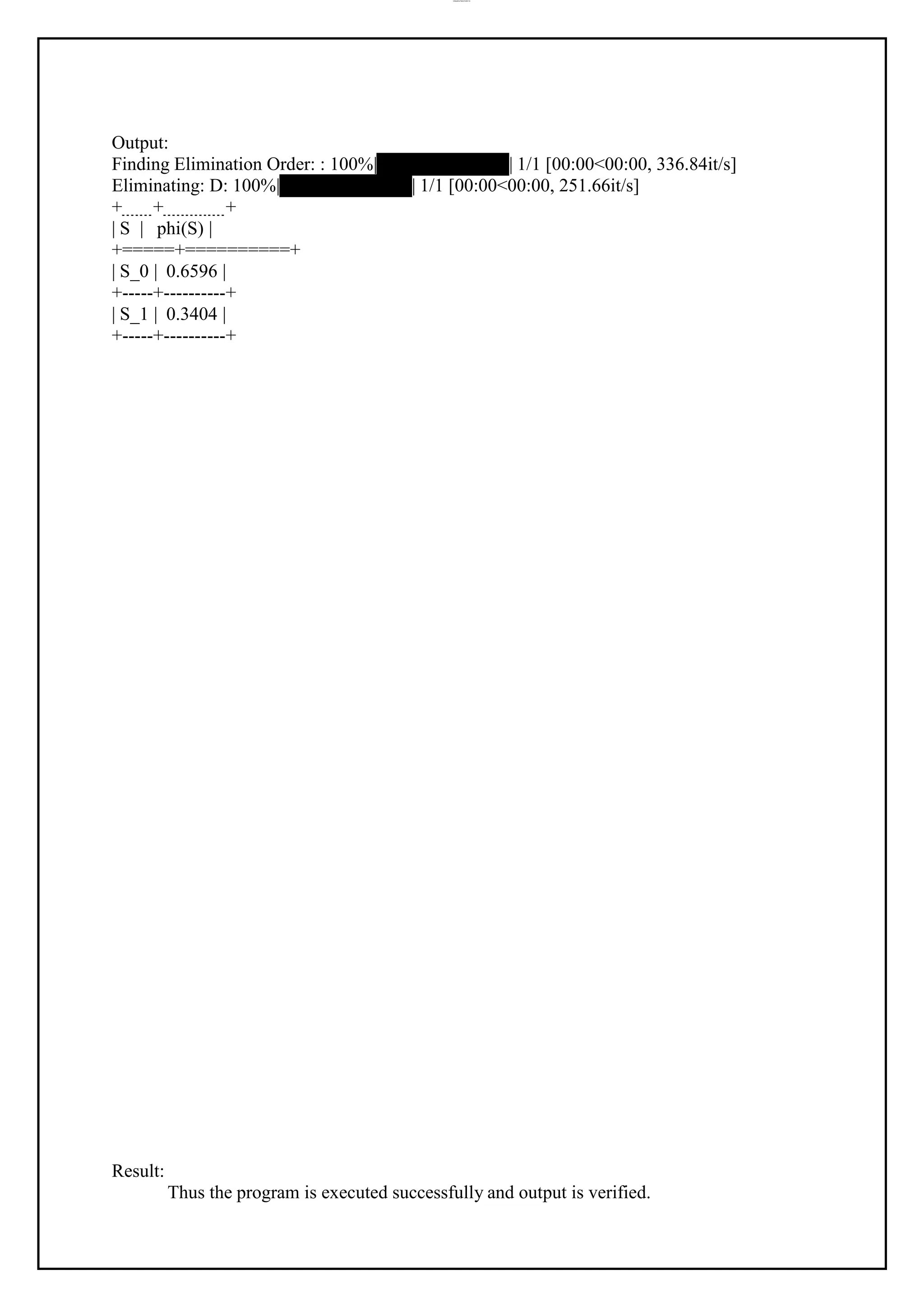 lOMoAR cPSD|37458118
Output:
Finding Elimination Order: : 100%|██████████| 1/1 [00:00<00:00, 336.84it/s]
Eliminating: D: 100%|██████████| 1/1 [00:00<00:00, 251.66it/s]
+ + +
| S | phi(S) |
+=====+==========+
| S_0 | 0.6596 |
+-----+----------+
| S_1 | 0.3404 |
+-----+----------+
Result:
Thus the program is executed successfully and output is verified.
 