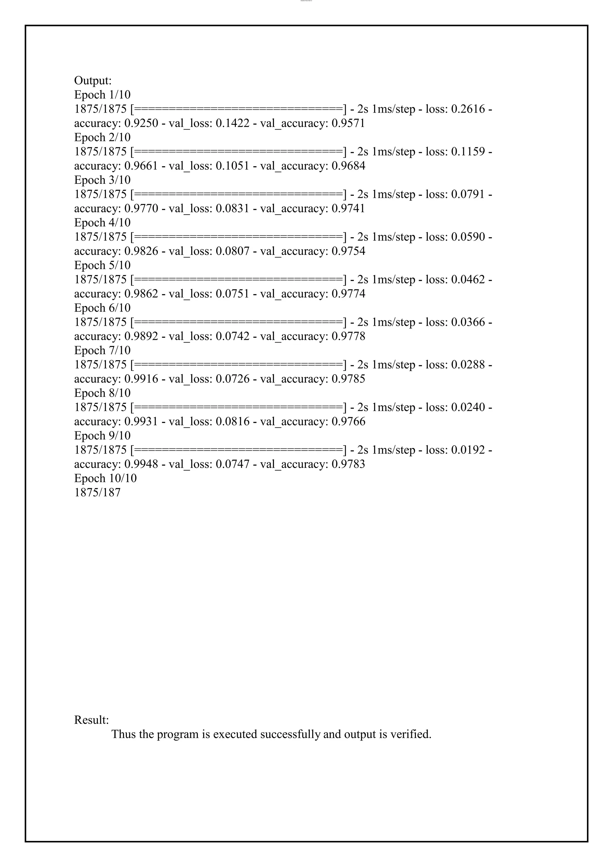 lOMoAR cPSD|37458118
Output:
Epoch 1/10
1875/1875 [==============================] - 2s 1ms/step - loss: 0.2616 -
accuracy: 0.9250 - val_loss: 0.1422 - val_accuracy: 0.9571
Epoch 2/10
1875/1875 [==============================] - 2s 1ms/step - loss: 0.1159 -
accuracy: 0.9661 - val_loss: 0.1051 - val_accuracy: 0.9684
Epoch 3/10
1875/1875 [==============================] - 2s 1ms/step - loss: 0.0791 -
accuracy: 0.9770 - val_loss: 0.0831 - val_accuracy: 0.9741
Epoch 4/10
1875/1875 [==============================] - 2s 1ms/step - loss: 0.0590 -
accuracy: 0.9826 - val_loss: 0.0807 - val_accuracy: 0.9754
Epoch 5/10
1875/1875 [==============================] - 2s 1ms/step - loss: 0.0462 -
accuracy: 0.9862 - val_loss: 0.0751 - val_accuracy: 0.9774
Epoch 6/10
1875/1875 [==============================] - 2s 1ms/step - loss: 0.0366 -
accuracy: 0.9892 - val_loss: 0.0742 - val_accuracy: 0.9778
Epoch 7/10
1875/1875 [==============================] - 2s 1ms/step - loss: 0.0288 -
accuracy: 0.9916 - val_loss: 0.0726 - val_accuracy: 0.9785
Epoch 8/10
1875/1875 [==============================] - 2s 1ms/step - loss: 0.0240 -
accuracy: 0.9931 - val_loss: 0.0816 - val_accuracy: 0.9766
Epoch 9/10
1875/1875 [==============================] - 2s 1ms/step - loss: 0.0192 -
accuracy: 0.9948 - val_loss: 0.0747 - val_accuracy: 0.9783
Epoch 10/10
1875/187
Result:
Thus the program is executed successfully and output is verified.
 