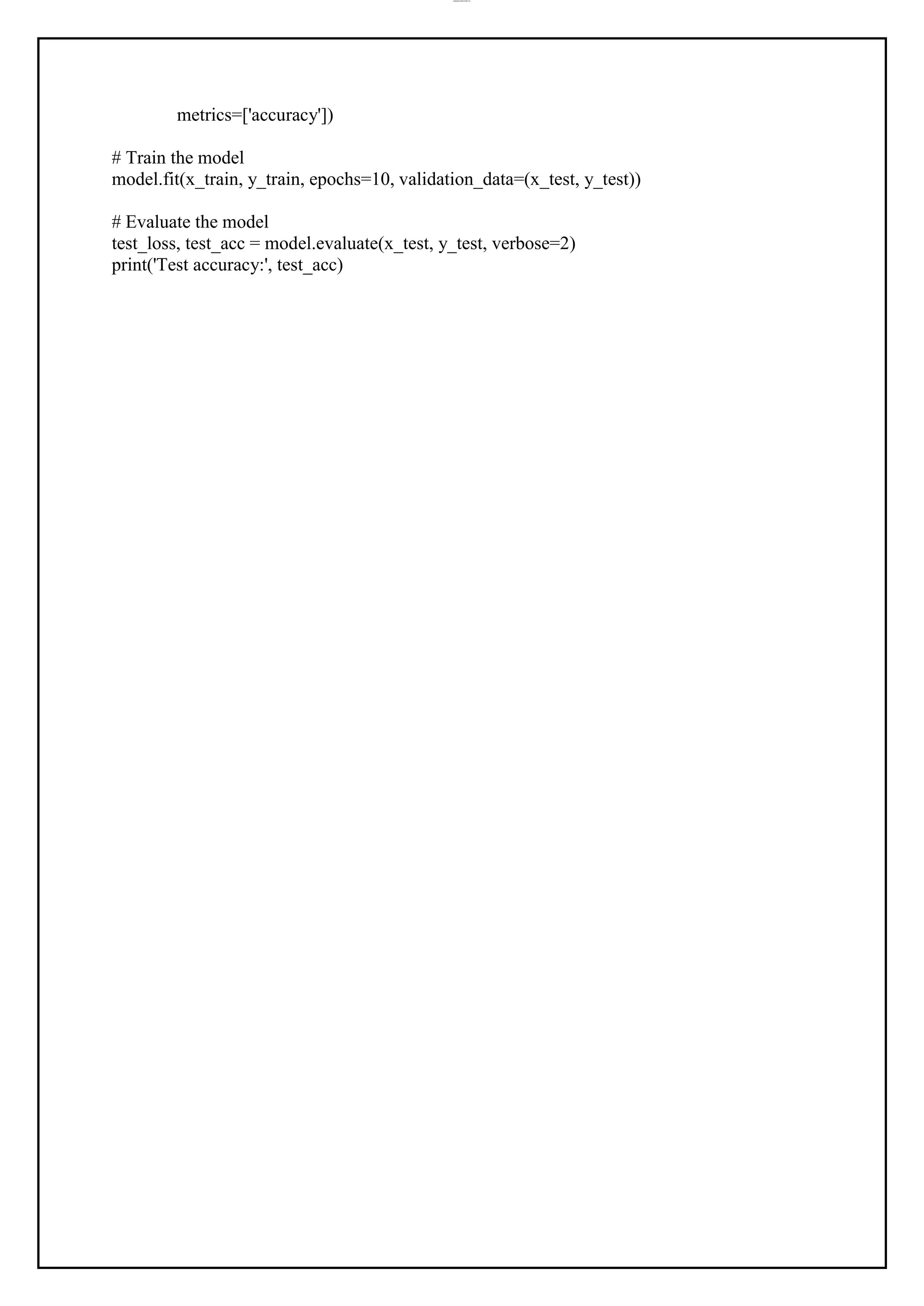 lOMoAR cPSD|37458118
metrics=['accuracy'])
# Train the model
model.fit(x_train, y_train, epochs=10, validation_data=(x_test, y_test))
# Evaluate the model
test_loss, test_acc = model.evaluate(x_test, y_test, verbose=2)
print('Test accuracy:', test_acc)
 