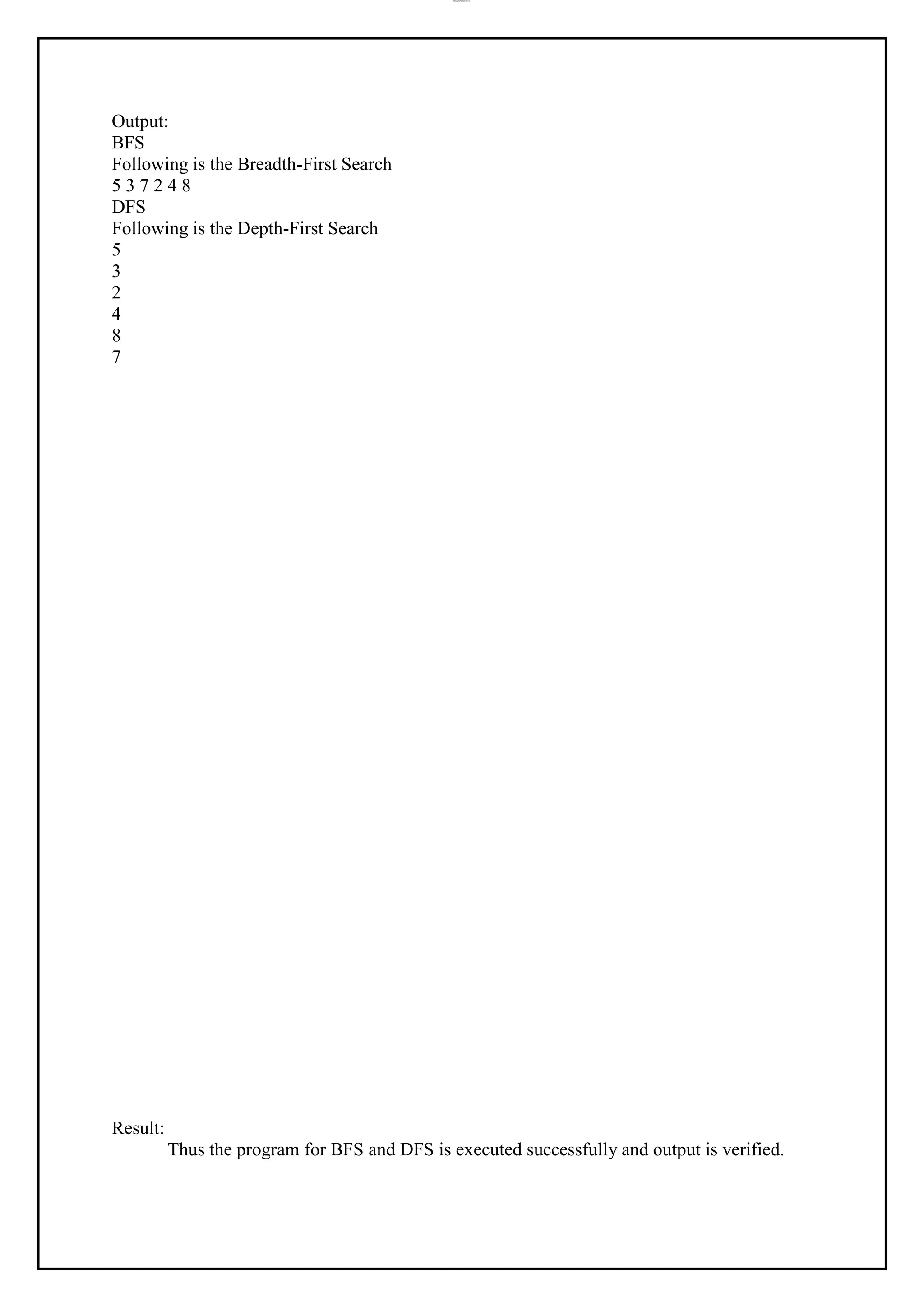 lOMoAR cPSD|37458118
Output:
BFS
Following is the Breadth-First Search
5 3 7 2 4 8
DFS
Following is the Depth-First Search
5
3
2
4
8
7
Result:
Thus the program for BFS and DFS is executed successfully and output is verified.
 