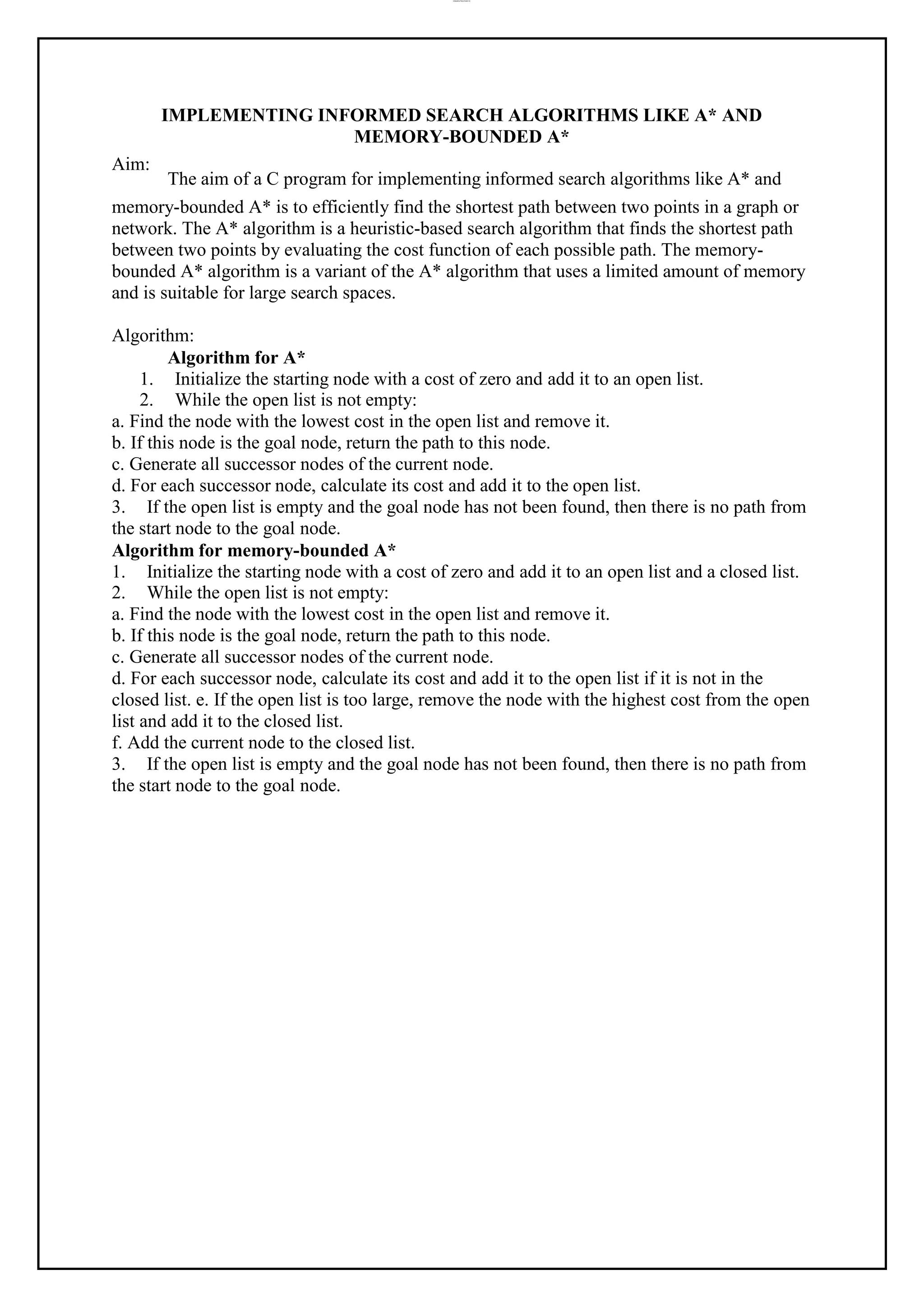 lOMoAR cPSD|37458118
Aim:
IMPLEMENTING INFORMED SEARCH ALGORITHMS LIKE A* AND
MEMORY-BOUNDED A*
The aim of a C program for implementing informed search algorithms like A* and
memory-bounded A* is to efficiently find the shortest path between two points in a graph or
network. The A* algorithm is a heuristic-based search algorithm that finds the shortest path
between two points by evaluating the cost function of each possible path. The memory-
bounded A* algorithm is a variant of the A* algorithm that uses a limited amount of memory
and is suitable for large search spaces.
Algorithm:
Algorithm for A*
1. Initialize the starting node with a cost of zero and add it to an open list.
2. While the open list is not empty:
a. Find the node with the lowest cost in the open list and remove it.
b. If this node is the goal node, return the path to this node.
c. Generate all successor nodes of the current node.
d. For each successor node, calculate its cost and add it to the open list.
3. If the open list is empty and the goal node has not been found, then there is no path from
the start node to the goal node.
Algorithm for memory-bounded A*
1. Initialize the starting node with a cost of zero and add it to an open list and a closed list.
2. While the open list is not empty:
a. Find the node with the lowest cost in the open list and remove it.
b. If this node is the goal node, return the path to this node.
c. Generate all successor nodes of the current node.
d. For each successor node, calculate its cost and add it to the open list if it is not in the
closed list. e. If the open list is too large, remove the node with the highest cost from the open
list and add it to the closed list.
f. Add the current node to the closed list.
3. If the open list is empty and the goal node has not been found, then there is no path from
the start node to the goal node.
 