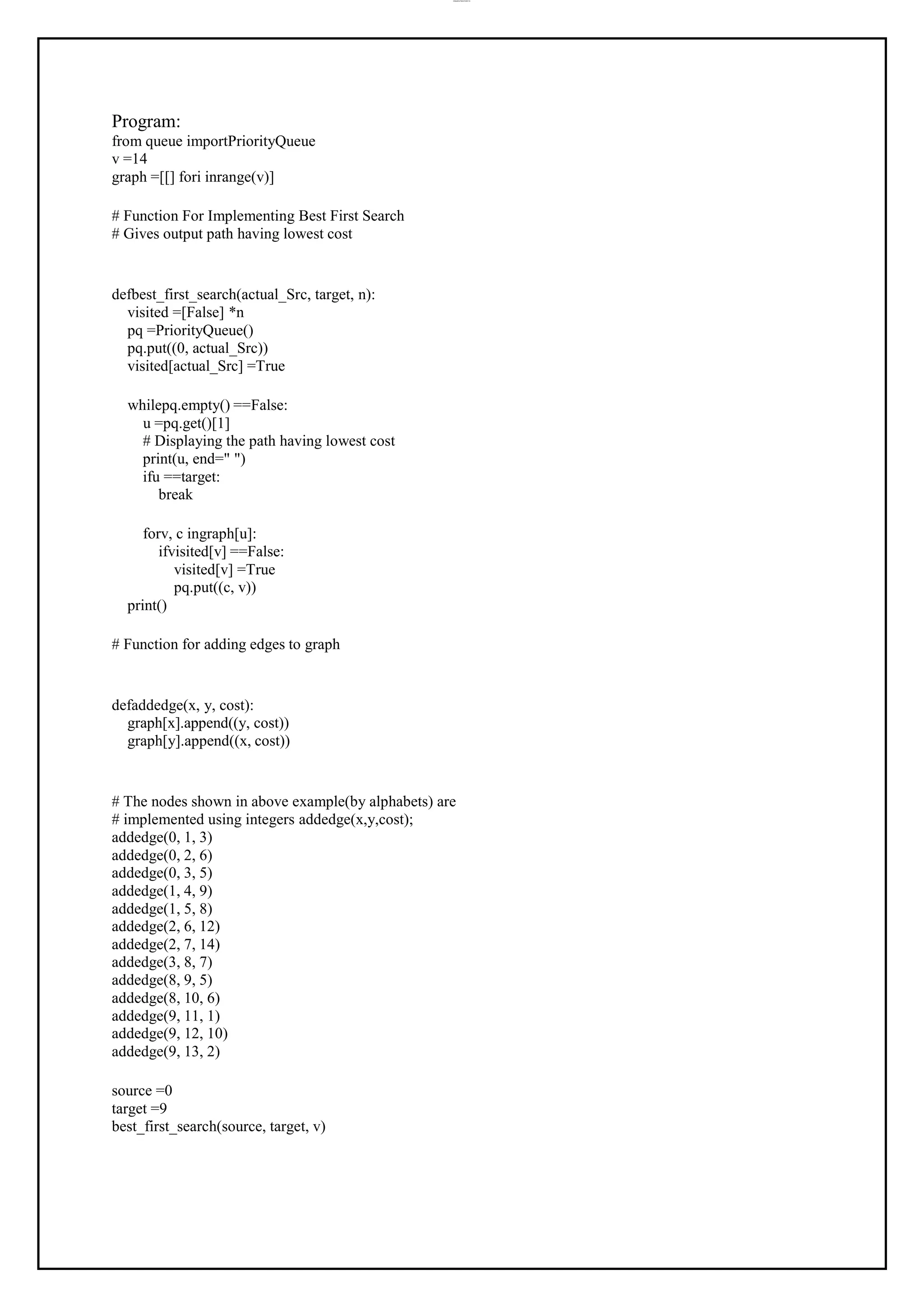 lOMoAR cPSD|37458118
Program:
from queue importPriorityQueue
v =14
graph =[[] fori inrange(v)]
# Function For Implementing Best First Search
# Gives output path having lowest cost
defbest_first_search(actual_Src, target, n):
visited =[False] *n
pq =PriorityQueue()
pq.put((0, actual_Src))
visited[actual_Src] =True
whilepq.empty() ==False:
u =pq.get()[1]
# Displaying the path having lowest cost
print(u, end=" ")
ifu ==target:
break
forv, c ingraph[u]:
ifvisited[v] ==False:
visited[v] =True
pq.put((c, v))
print()
# Function for adding edges to graph
defaddedge(x, y, cost):
graph[x].append((y, cost))
graph[y].append((x, cost))
# The nodes shown in above example(by alphabets) are
# implemented using integers addedge(x,y,cost);
addedge(0, 1, 3)
addedge(0, 2, 6)
addedge(0, 3, 5)
addedge(1, 4, 9)
addedge(1, 5, 8)
addedge(2, 6, 12)
addedge(2, 7, 14)
addedge(3, 8, 7)
addedge(8, 9, 5)
addedge(8, 10, 6)
addedge(9, 11, 1)
addedge(9, 12, 10)
addedge(9, 13, 2)
source =0
target =9
best_first_search(source, target, v)
 