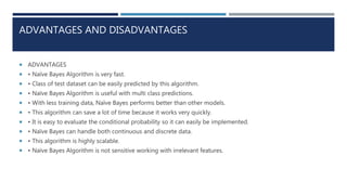ADVANTAGES AND DISADVANTAGES
 ADVANTAGES
 • Naïve Bayes Algorithm is very fast.
 • Class of test dataset can be easily predicted by this algorithm.
 • Naïve Bayes Algorithm is useful with multi class predictions.
 • With less training data, Naïve Bayes performs better than other models.
 • This algorithm can save a lot of time because it works very quickly.
 • It is easy to evaluate the conditional probability so it can easily be implemented.
 • Naïve Bayes can handle both continuous and discrete data.
 • This algorithm is highly scalable.
 • Naïve Bayes Algorithm is not sensitive working with irrelevant features.
 