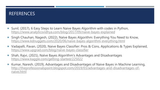 REFERENCES
 Sunil, (2017), 6 Easy Steps to Learn Naive Bayes Algorithm with codes in Python,
https://www.analyticsvidhya.com/blog/2017/09/naive-bayes-explained
 Singh Chauhan, Nagesh, (2022), Naïve Bayes Algorithm: Everything You Need to Know,
https://www.kdnuggets.com/2020/06/naive-bayes-algorithm-everything.html
 Vadapalli, Pavan, (2020), Naive Bayes Classifier: Pros & Cons, Applications & Types Explained,
https://www.upgrad.com/blog/naive-bayes-classifier
 Shah, Rajvi, (2021), Naïve Bayes Algorithm's Advantages and Disadvantages
https://www.kaggle.com/getting-started/225022
 Kumar, Naresh, (2019), Advantages and Disadvantages of Naive Bayes in Machine Learning,
http://theprofessionalspoint.blogspot.com/2019/03/advantages-and-disadvantages-of-
naive.html
 