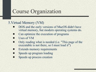 Course Organization 5.Virtual Memory (VM)  DOS and the early versions of MacOS didn't have virtual memory, but modern operating systems do.  Can optimize the execution of programs  Uses of VM  Only reading what is needed (i.e. "This page of the executable is not there, so I must load it")  Extends memory requirements  Speeds up program loading  Speeds up process creation  