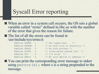 Syscall Error reporting When an error in a system call occurrs, the OS sets a global variable called “errno” defined in libc.so with the number of the error that gives the reason for failure. The list of all the errors can be found in /usr/include/sys/errno.h #define EPERM  1  /* Not super-user  */ #define ENOENT  2  /* No such file or directory */ #define ESRCH  3  /* No such process */ #define EINTR  4  /* interrupted system call  */ #define EIO  5  /* I/O error  */ #define ENXIO  6  /* No such device or address */ You can print the corresponding error message to stderr using  perror(s);  where s is a string prepended to the message. 