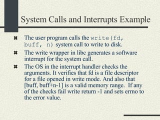 System Calls and Interrupts Example The user program calls the  write(fd, buff, n)  system call to write to disk. The write wrapper in libc generates a software interrupt for the system call. The OS in the interrupt handler checks the arguments. It verifies that fd is a file descriptor for a file opened in write mode. And also that [buff, buff+n-1] is a valid memory range.  If any of the checks fail write return -1 and sets errno to the error value. 