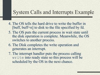 System Calls and Interrupts Example 4. The OS tells the hard drive to write the buffer in [buff, buff+n] to disk to the file specified by fd. 5. The OS puts the current process in wait state until the disk operation is complete. Meanwhile, the OS switches to another process. 6. The Disk completes the write operation and generates an interrupt. 7. The interrupt handler puts the process calling  write  into ready state so this process will be scheduled by the OS in the next chance. 