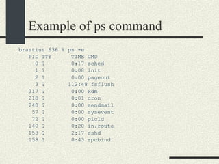 Example of ps command brastius 636 % ps -e PID TTY  TIME CMD 0 ?  0:17 sched 1 ?  0:08 init 2 ?  0:00 pageout 3 ?  112:48 fsflush 317 ?  0:00 xdm 218 ?  0:01 cron 248 ?  0:00 sendmail 57 ?  0:00 sysevent 72 ?  0:00 picld 140 ?  0:20 in.route 153 ?  2:17 sshd 158 ?  0:43 rpcbind 