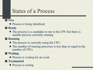 States of a Process New   Process is being initialized  Ready   The process is a candidate to run in the CPU but there is another process currently running  Running   The process is currently using the CPU.  The number of running processes is less than or equal to the number of CPUs Waiting   Process is waiting for an event  Terminated   Process is exiting  
