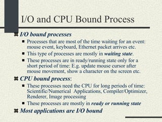 I/O and CPU Bound Process I/O bound processes   Processes that are most of the time waiting for an event: mouse event, keyboard, Ethernet packet arrives etc.  This type of processes are mostly in  waiting state . These processes are in ready/running state only for a short period of time: E.g. update mouse cursor after mouse movement, show a character on the screen etc. CPU bound process : These processes need the CPU for long periods of time: Scientific/Numerical  Applications, Compiler/Optimizer, Renderer, Image processing These processes are mostly in  ready or running state Most applications are I/O bound 