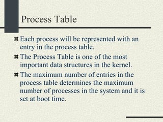 Process Table Each process will be represented with an entry in the process table. The Process Table is one of the most important data structures in the kernel. The maximum number of entries in the process table determines the maximum number of processes in the system and it is set at boot time. 