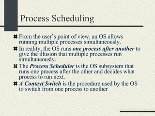Process Scheduling From the user’s point of view, an OS allows running multiple processes simultaneously. In reality, the OS runs  one process after another  to give the illusion that multiple processes run simultaneously. The  Process Scheduler  is the OS subsystem that runs one process after the other and decides what process to run next. A Context Switch  is the procedure used by the OS to switch from one process to another 