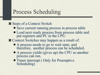 Process Scheduling Steps of a Context Switch Save current running process in process table Load next ready process from process table and put registers and PC in the CPU. Context Switches may happen as a result of: A process needs to go to wait state, and therefore,  another process can be scheduled. A process yields (gives up) the CPU so another process can run. Timer interrupt ( Only for Preemptive Scheduling)‏ 