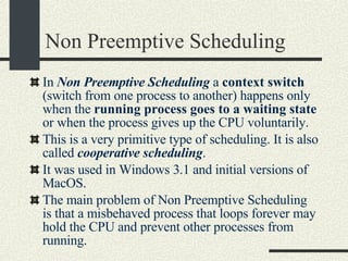 Non Preemptive Scheduling In  Non Preemptive Scheduling  a  context switch  (switch from one process to another) happens only when the  running process goes to a waiting state  or when the process gives up the CPU voluntarily. This is a very primitive type of scheduling. It is also called  cooperative scheduling . It was used in Windows 3.1 and initial versions of MacOS. The main problem of Non Preemptive Scheduling is that a misbehaved process that loops forever may hold the CPU and prevent other processes from running. 