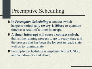Preemptive Scheduling In  Preemptive Scheduling  a context switch happens periodically ( every 1/100sec  or quantum time) as a result of a timer interrupt. A  timer interrupt  will cause a  context switch , that is, the running process to go to ready state and the process that has been the longest in ready state will go to running state. Preemptive scheduling is implemented in UNIX, and Windows 95 and above.  