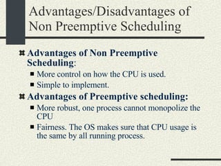 Advantages/Disadvantages of Non Preemptive Scheduling Advantages of Non Preemptive Scheduling : More control on how the CPU is used. Simple to implement. Advantages of Preemptive scheduling: More robust, one process cannot monopolize the CPU Fairness. The OS makes sure that CPU usage is the same by all running process. 