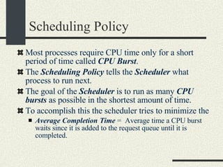 Scheduling Policy Most processes require CPU time only for a short period of time called  CPU Burst . The  Scheduling Policy  tells the  Scheduler  what process to run next. The goal of the  Scheduler  is to run as many  CPU bursts  as possible in the shortest amount of time. To accomplish this the scheduler tries to minimize the  Average Completion Time  =  Average time a CPU burst waits since it is added to the request queue until it is completed. 