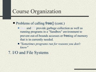 Course Organization Problems of calling  free()  (cont.)‏ Java  and  C#  provide garbage collection as well as running programs in a "Sandbox" environment to prevent out-of-bounds accesses or  free ing of memory that is in currently needed.  "Sometimes programs run for reasons you don't know"   7. I/O and File Systems  