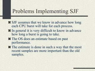 Problems Implementing SJF SJF assumes that we know in advance how long each CPU burst will take for each process. In general it is very difficult to know in advance how long a burst is going to take. The OS does an estimate based on past performance. The estimate is done in such a way that the most recent samples are more important than the old samples. 