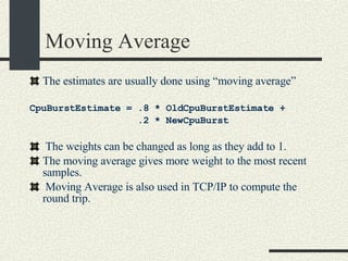 Moving Average The estimates are usually done using “moving average” CpuBurstEstimate = .8 * OldCpuBurstEstimate +  .2 * NewCpuBurst The weights can be changed as long as they add to 1. The moving average gives more weight to the most recent samples. Moving Average is also used in TCP/IP to compute the round trip. 