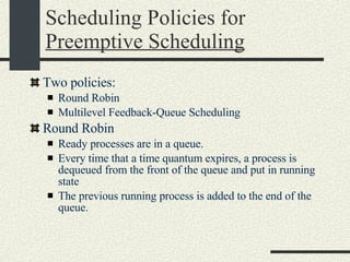 Scheduling Policies for  Preemptive Scheduling Two policies: Round Robin Multilevel Feedback-Queue Scheduling Round Robin Ready processes are in a queue. Every time that a time quantum expires, a process is dequeued from the front of the queue and put in running state The previous running process is added to the end of the queue. 