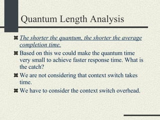 Quantum Length Analysis The shorter the quantum, the shorter the average completion time. Based on this we could make the quantum time very small to achieve faster response time. What is the catch? We are not considering that context switch takes time. We have to consider the context switch overhead. 