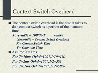 Context Switch Overhead The context switch overhead is the time it takes to do a context switch as a portion of the quantum time. Xoverhd% = 100*X/T  where   Xoverhd% = Context Switch Overhead X = Context Switch Time T = Quantum Time. Assume X=.1ms.  For T=10ms Ovhd=100*.1/10=1% For T=2ms Ovhd=100*.1/2=5% For T=.2ms Ovhd=100*.1/.2=50% 