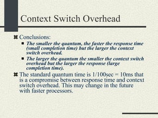 Context Switch Overhead Conclusions: The smaller the quantum, the faster the response time (small completion time) but the larger the context switch overhead. The larger the quantum the smaller the context switch overhead but the larger the response (large completion time). The standard quantum time is 1/100sec = 10ms that is a compromise between response time and context switch overhead. This may change in the future with faster processors. 