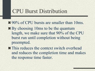 CPU Burst Distribution 90% of CPU bursts are smaller than 10ms. By choosing 10ms to be the quantum length, we make sure that 90% of the CPU burst run until completion without being preempted. This reduces the context switch overhead and reduces the completion time and makes the response time faster. 